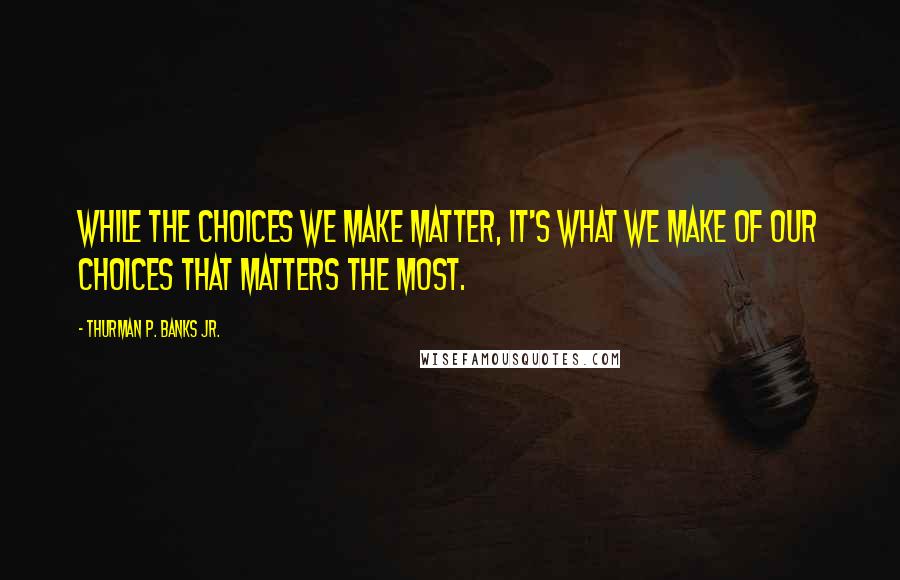 Thurman P. Banks Jr. Quotes: While the choices we make matter, it's what we make of our choices that matters the most.