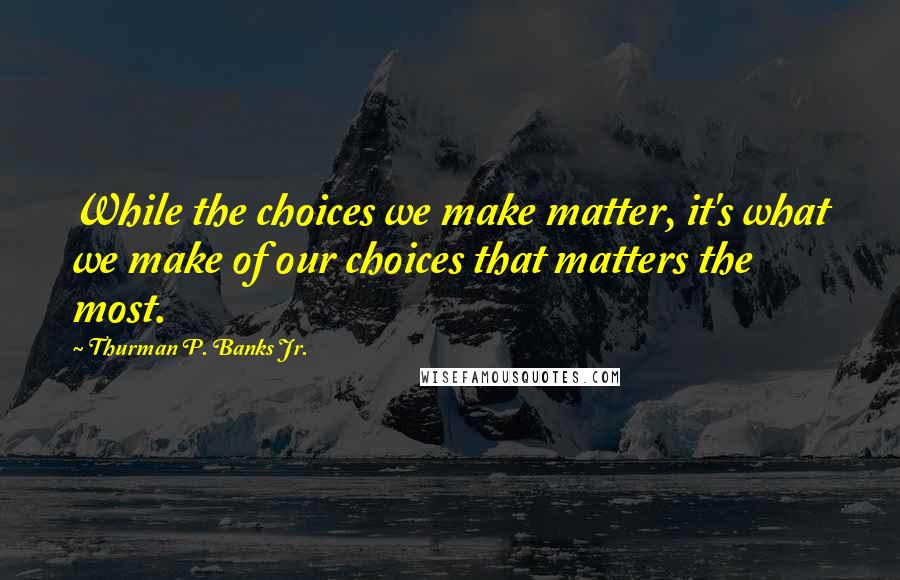 Thurman P. Banks Jr. Quotes: While the choices we make matter, it's what we make of our choices that matters the most.