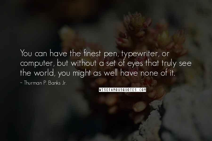 Thurman P. Banks Jr. Quotes: You can have the finest pen, typewriter, or computer, but without a set of eyes that truly see the world, you might as well have none of it.