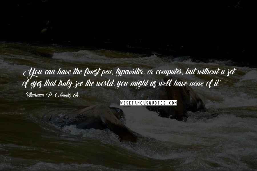 Thurman P. Banks Jr. Quotes: You can have the finest pen, typewriter, or computer, but without a set of eyes that truly see the world, you might as well have none of it.