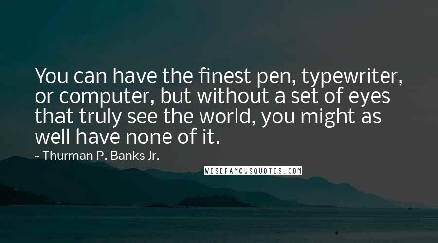 Thurman P. Banks Jr. Quotes: You can have the finest pen, typewriter, or computer, but without a set of eyes that truly see the world, you might as well have none of it.