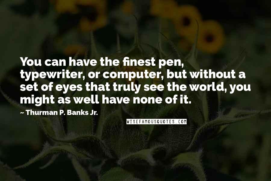 Thurman P. Banks Jr. Quotes: You can have the finest pen, typewriter, or computer, but without a set of eyes that truly see the world, you might as well have none of it.