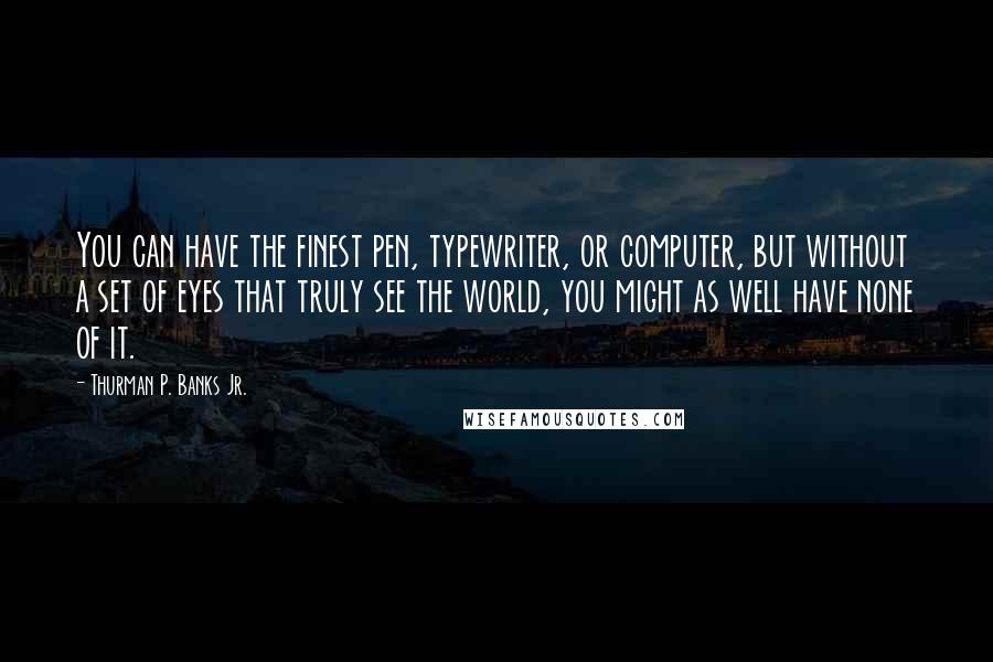 Thurman P. Banks Jr. Quotes: You can have the finest pen, typewriter, or computer, but without a set of eyes that truly see the world, you might as well have none of it.