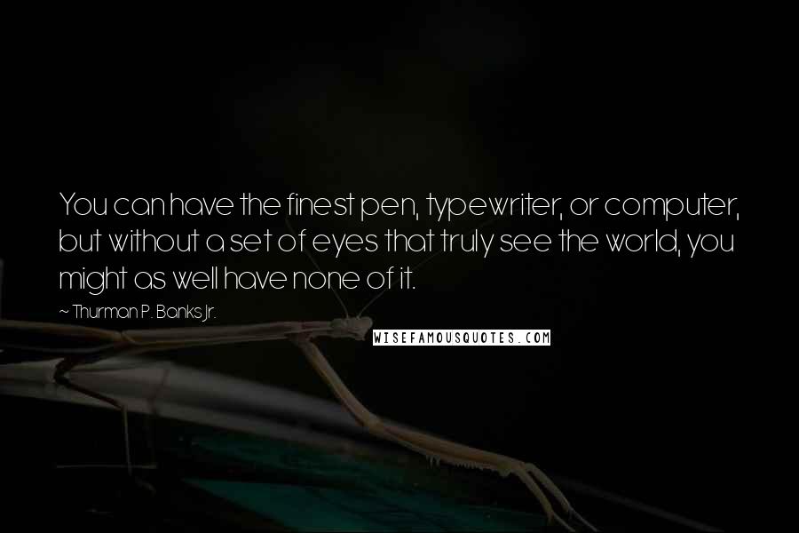 Thurman P. Banks Jr. Quotes: You can have the finest pen, typewriter, or computer, but without a set of eyes that truly see the world, you might as well have none of it.