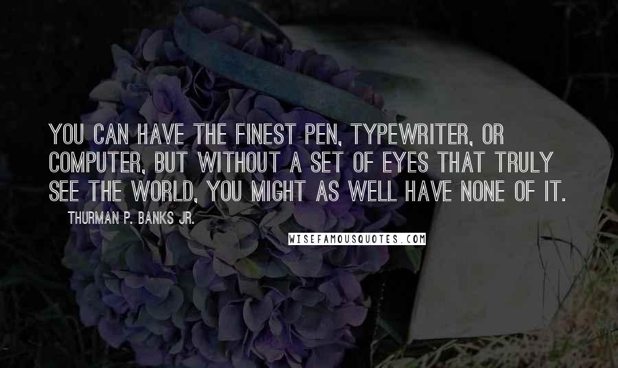 Thurman P. Banks Jr. Quotes: You can have the finest pen, typewriter, or computer, but without a set of eyes that truly see the world, you might as well have none of it.