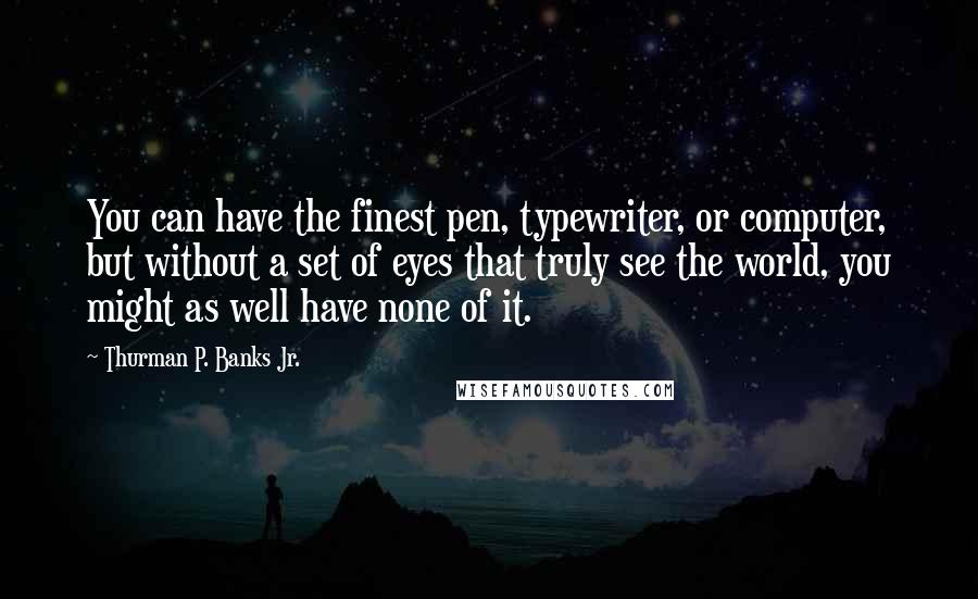 Thurman P. Banks Jr. Quotes: You can have the finest pen, typewriter, or computer, but without a set of eyes that truly see the world, you might as well have none of it.