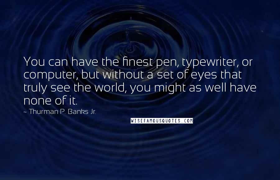 Thurman P. Banks Jr. Quotes: You can have the finest pen, typewriter, or computer, but without a set of eyes that truly see the world, you might as well have none of it.