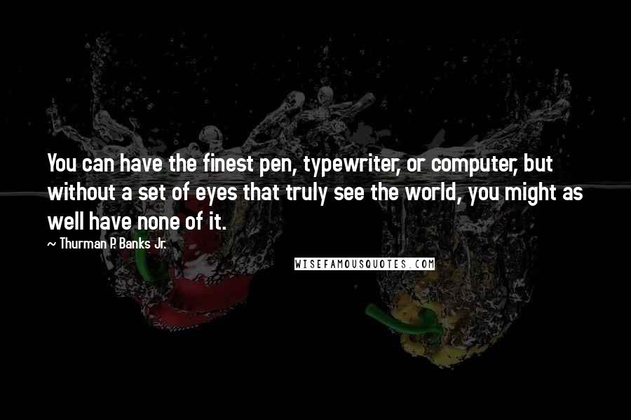 Thurman P. Banks Jr. Quotes: You can have the finest pen, typewriter, or computer, but without a set of eyes that truly see the world, you might as well have none of it.