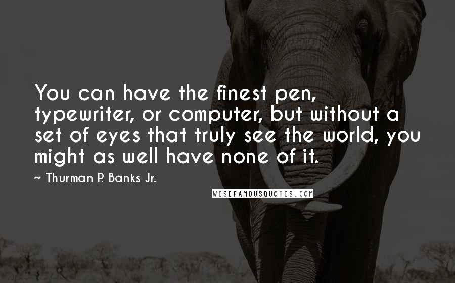 Thurman P. Banks Jr. Quotes: You can have the finest pen, typewriter, or computer, but without a set of eyes that truly see the world, you might as well have none of it.