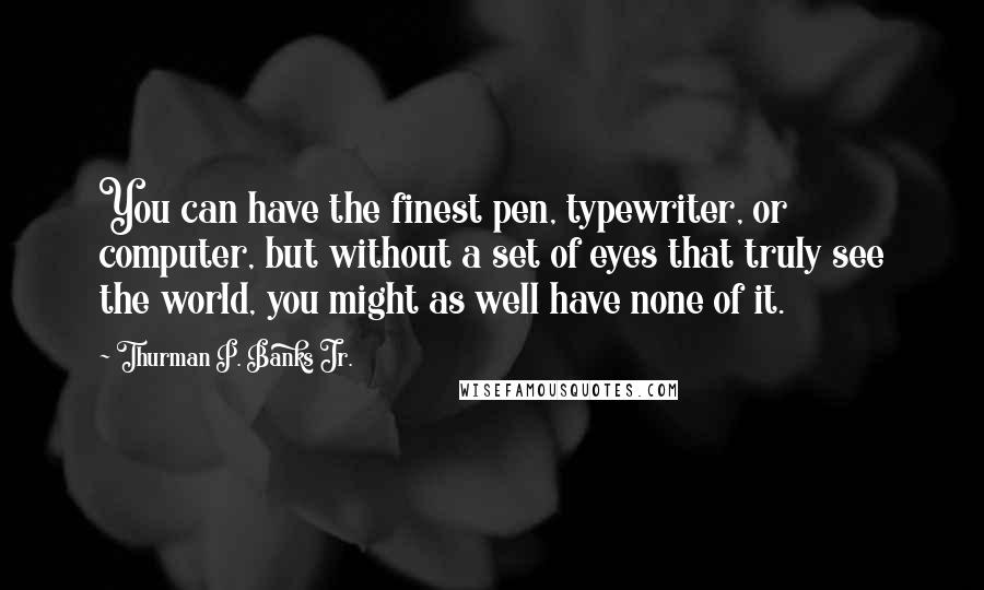 Thurman P. Banks Jr. Quotes: You can have the finest pen, typewriter, or computer, but without a set of eyes that truly see the world, you might as well have none of it.