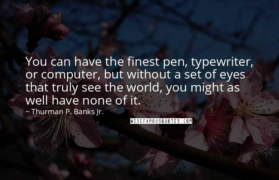 Thurman P. Banks Jr. Quotes: You can have the finest pen, typewriter, or computer, but without a set of eyes that truly see the world, you might as well have none of it.