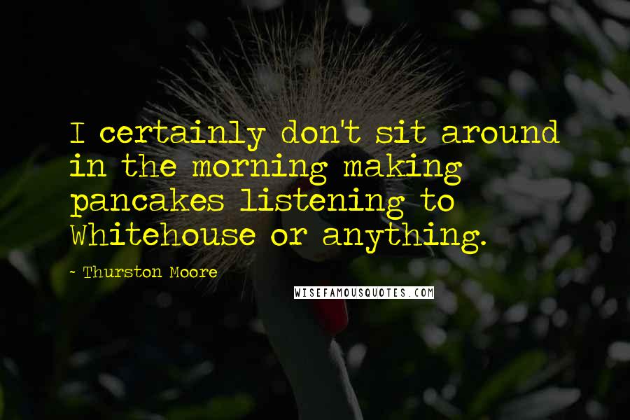 Thurston Moore Quotes: I certainly don't sit around in the morning making pancakes listening to Whitehouse or anything.