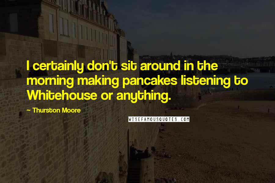 Thurston Moore Quotes: I certainly don't sit around in the morning making pancakes listening to Whitehouse or anything.