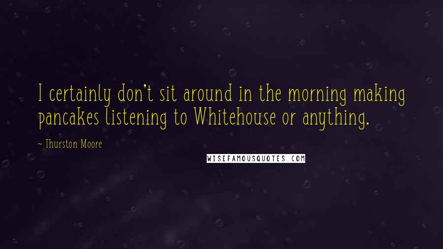Thurston Moore Quotes: I certainly don't sit around in the morning making pancakes listening to Whitehouse or anything.