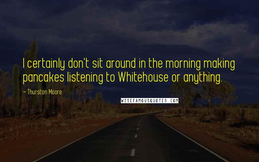 Thurston Moore Quotes: I certainly don't sit around in the morning making pancakes listening to Whitehouse or anything.