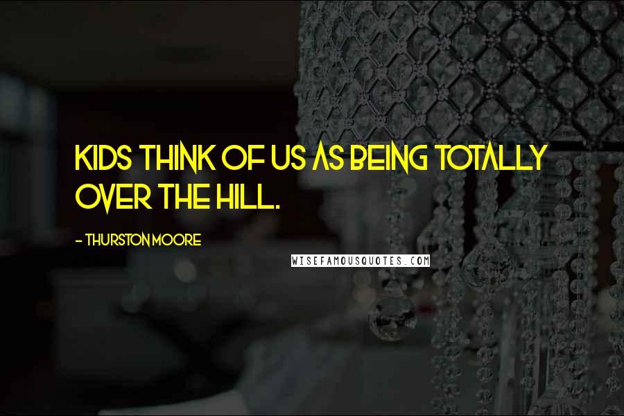Thurston Moore Quotes: Kids think of us as being totally over the hill.