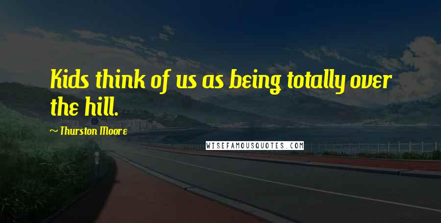 Thurston Moore Quotes: Kids think of us as being totally over the hill.