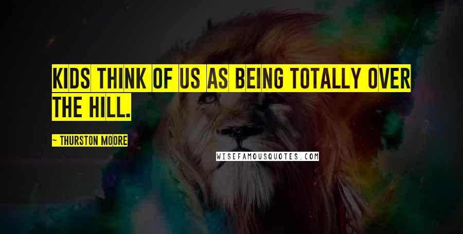 Thurston Moore Quotes: Kids think of us as being totally over the hill.