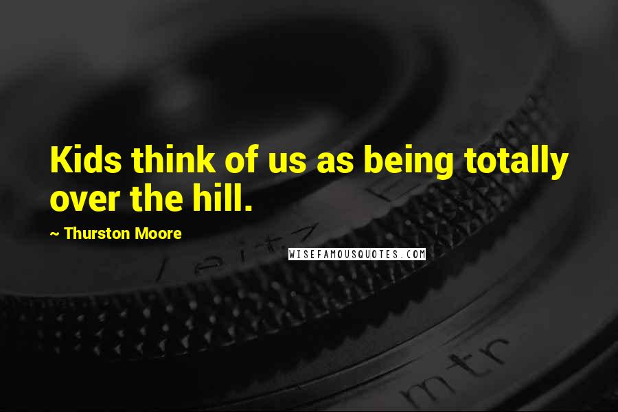 Thurston Moore Quotes: Kids think of us as being totally over the hill.
