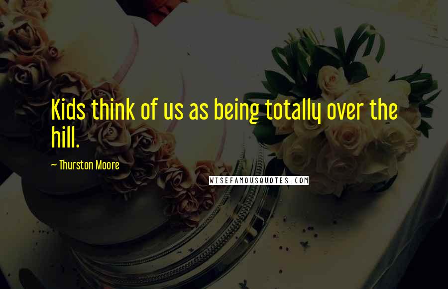Thurston Moore Quotes: Kids think of us as being totally over the hill.