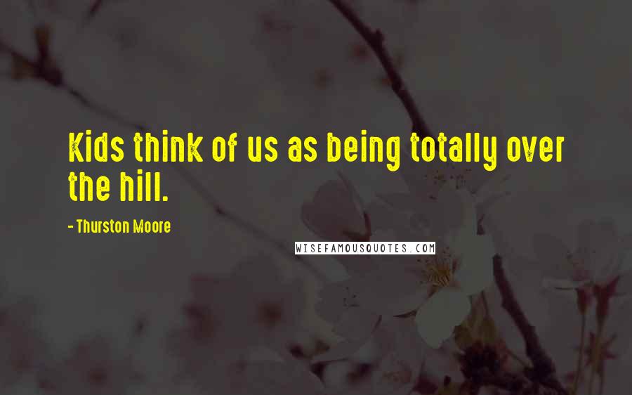 Thurston Moore Quotes: Kids think of us as being totally over the hill.