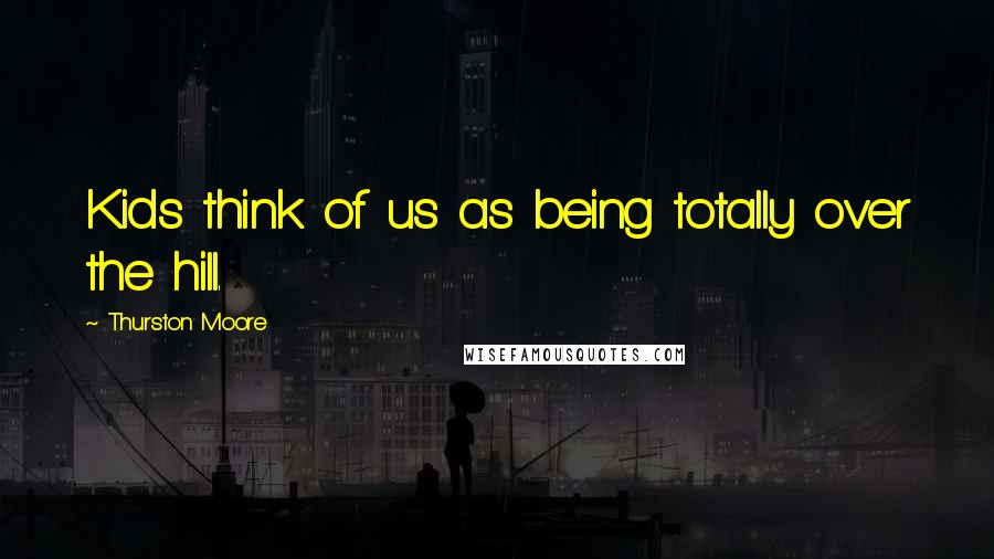 Thurston Moore Quotes: Kids think of us as being totally over the hill.