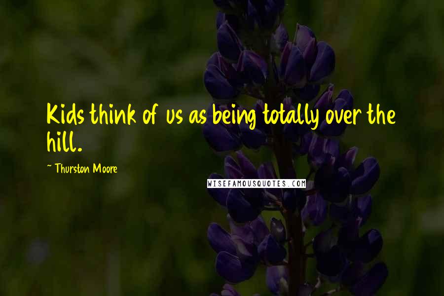 Thurston Moore Quotes: Kids think of us as being totally over the hill.