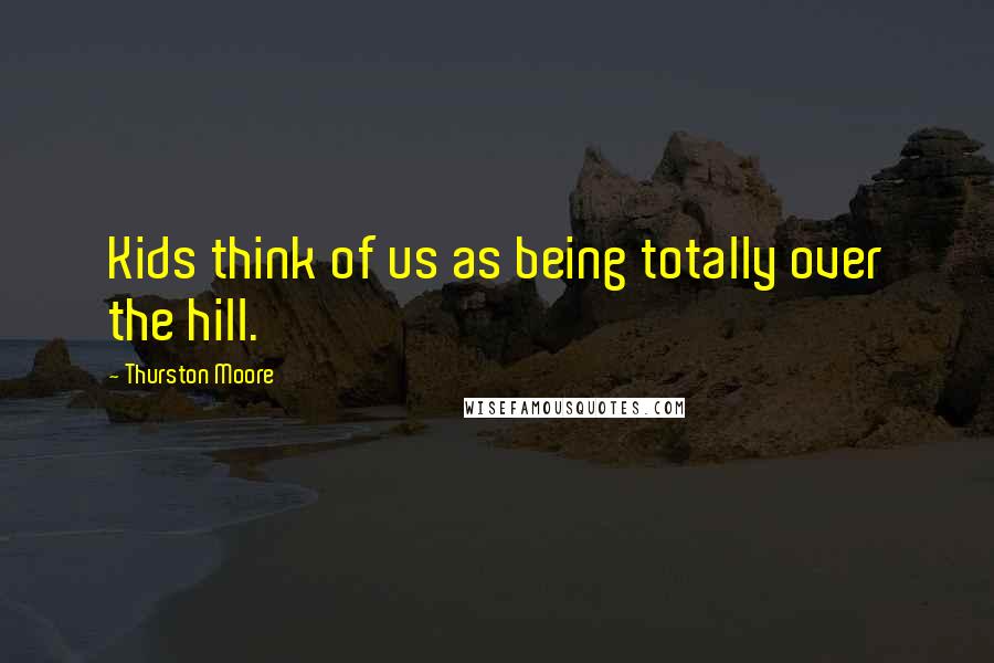 Thurston Moore Quotes: Kids think of us as being totally over the hill.