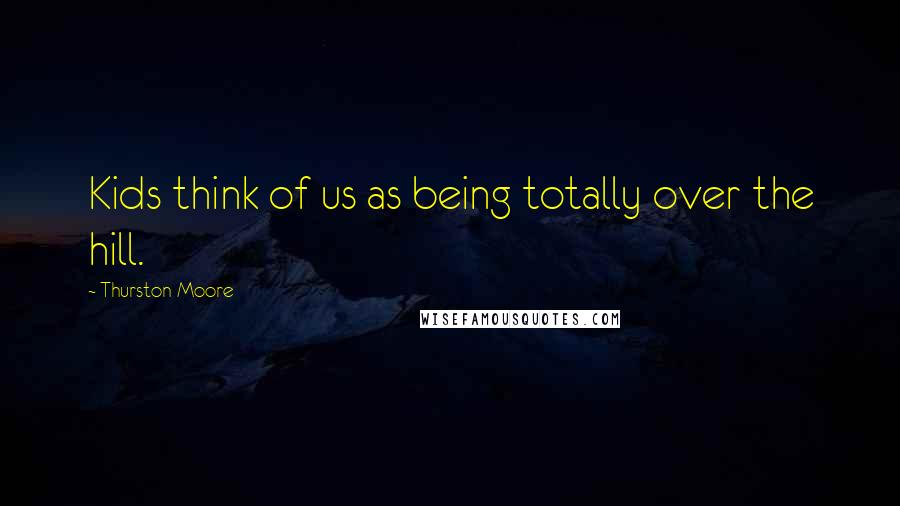 Thurston Moore Quotes: Kids think of us as being totally over the hill.