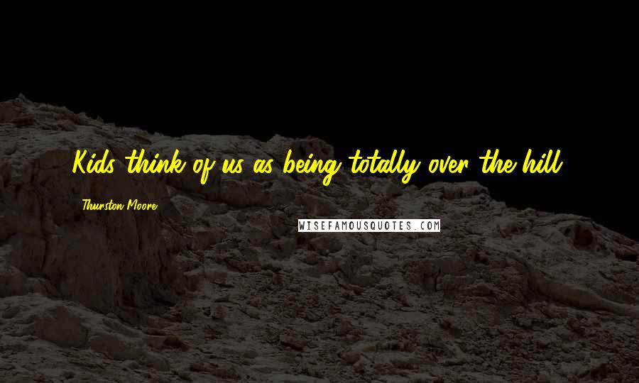 Thurston Moore Quotes: Kids think of us as being totally over the hill.
