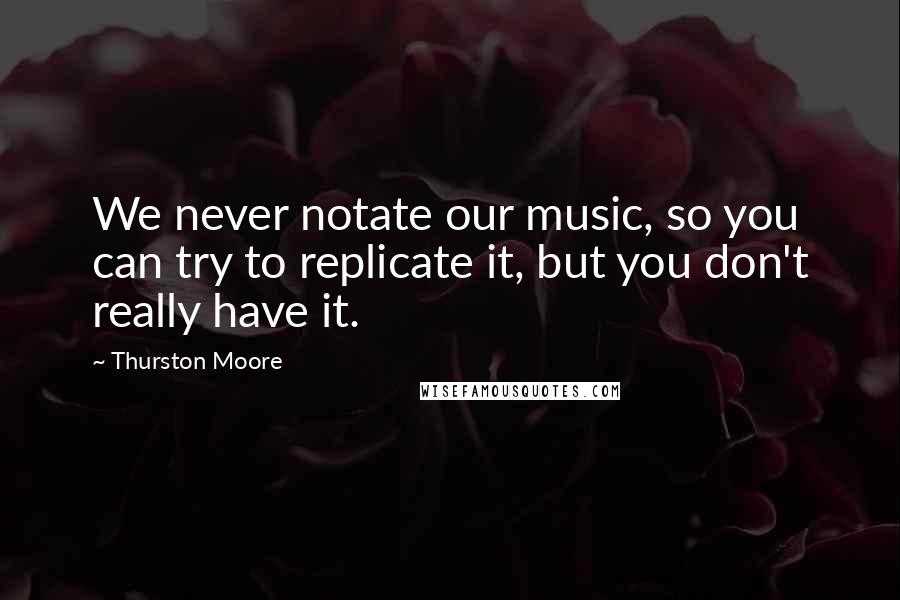 Thurston Moore Quotes: We never notate our music, so you can try to replicate it, but you don't really have it.