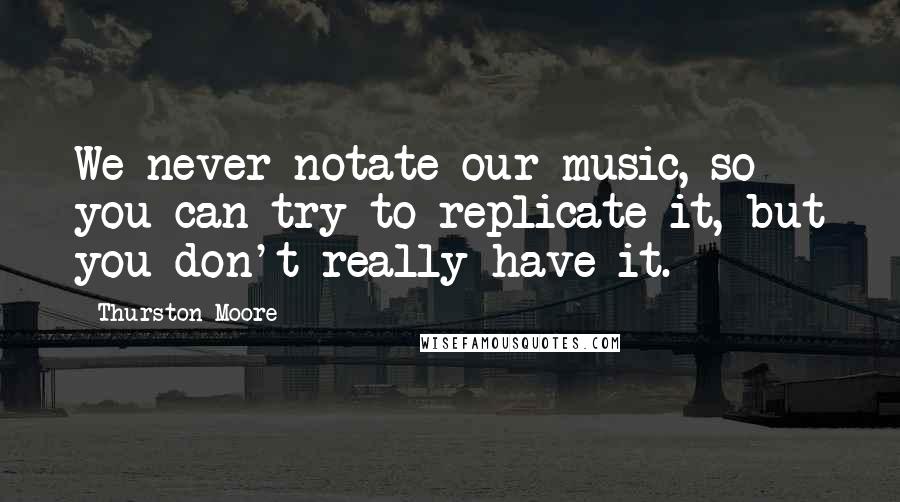 Thurston Moore Quotes: We never notate our music, so you can try to replicate it, but you don't really have it.