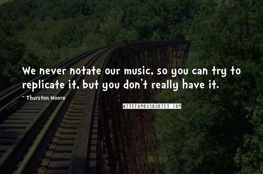 Thurston Moore Quotes: We never notate our music, so you can try to replicate it, but you don't really have it.