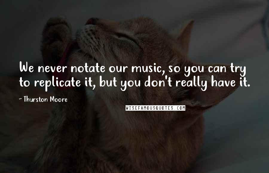 Thurston Moore Quotes: We never notate our music, so you can try to replicate it, but you don't really have it.