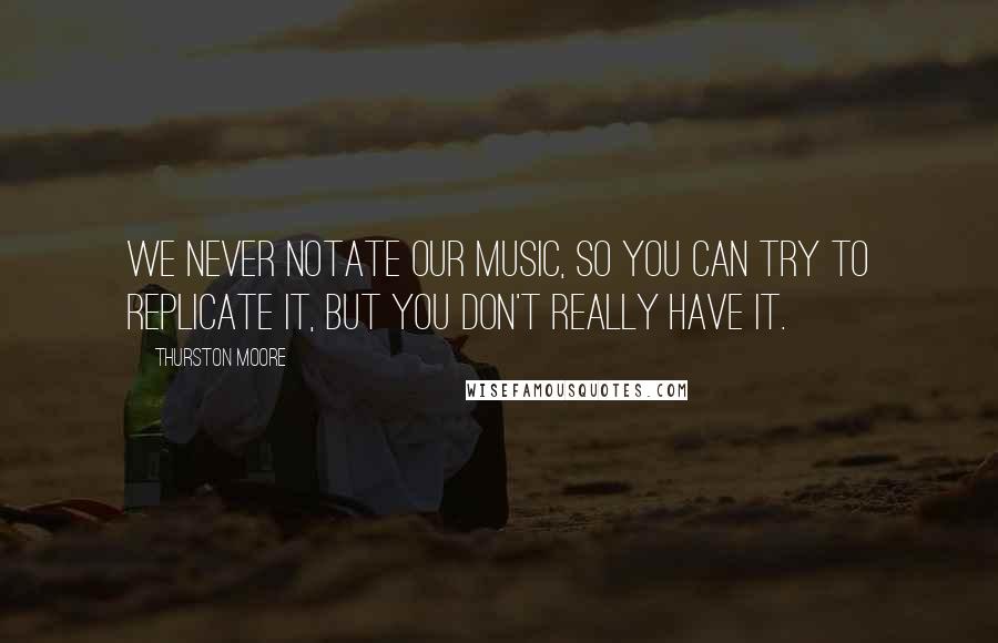Thurston Moore Quotes: We never notate our music, so you can try to replicate it, but you don't really have it.