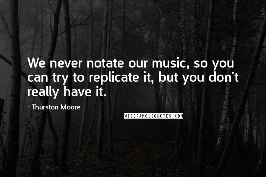 Thurston Moore Quotes: We never notate our music, so you can try to replicate it, but you don't really have it.