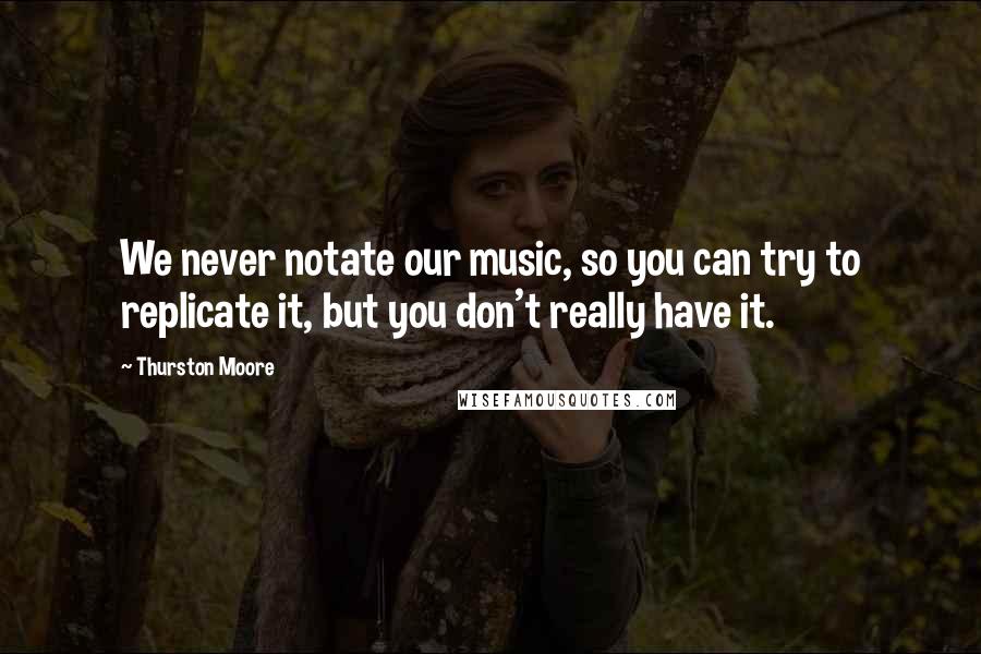 Thurston Moore Quotes: We never notate our music, so you can try to replicate it, but you don't really have it.