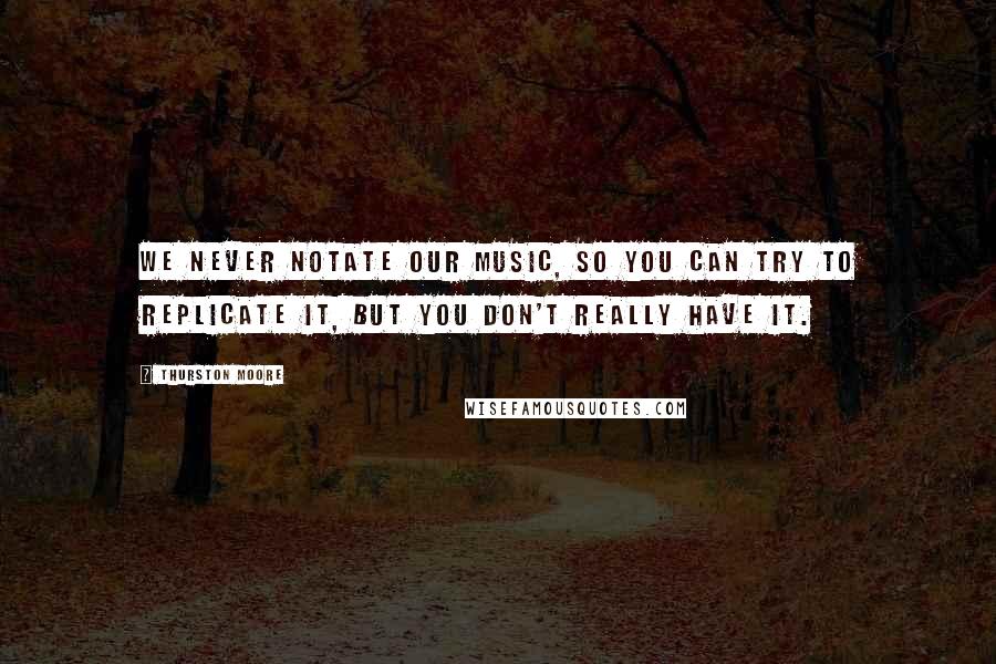 Thurston Moore Quotes: We never notate our music, so you can try to replicate it, but you don't really have it.