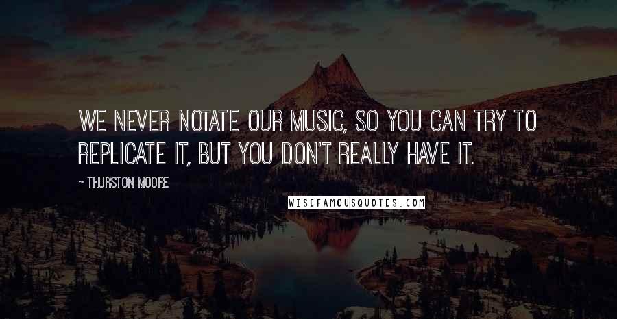 Thurston Moore Quotes: We never notate our music, so you can try to replicate it, but you don't really have it.
