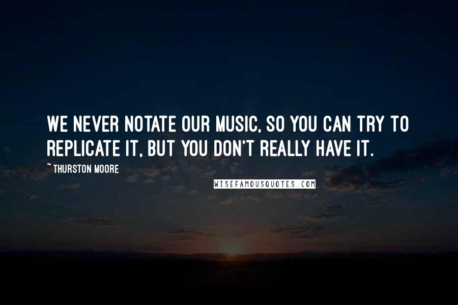 Thurston Moore Quotes: We never notate our music, so you can try to replicate it, but you don't really have it.