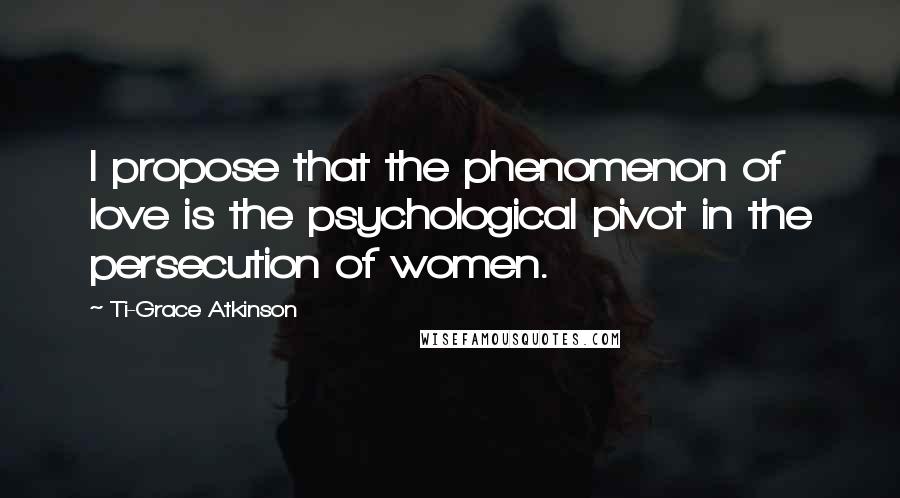 Ti-Grace Atkinson Quotes: I propose that the phenomenon of love is the psychological pivot in the persecution of women.