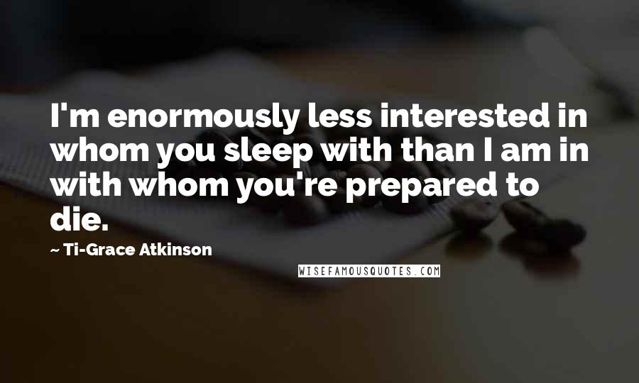 Ti-Grace Atkinson Quotes: I'm enormously less interested in whom you sleep with than I am in with whom you're prepared to die.