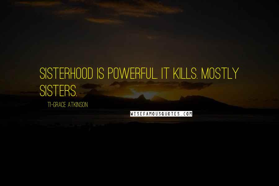 Ti-Grace Atkinson Quotes: Sisterhood is powerful. It kills. Mostly sisters.