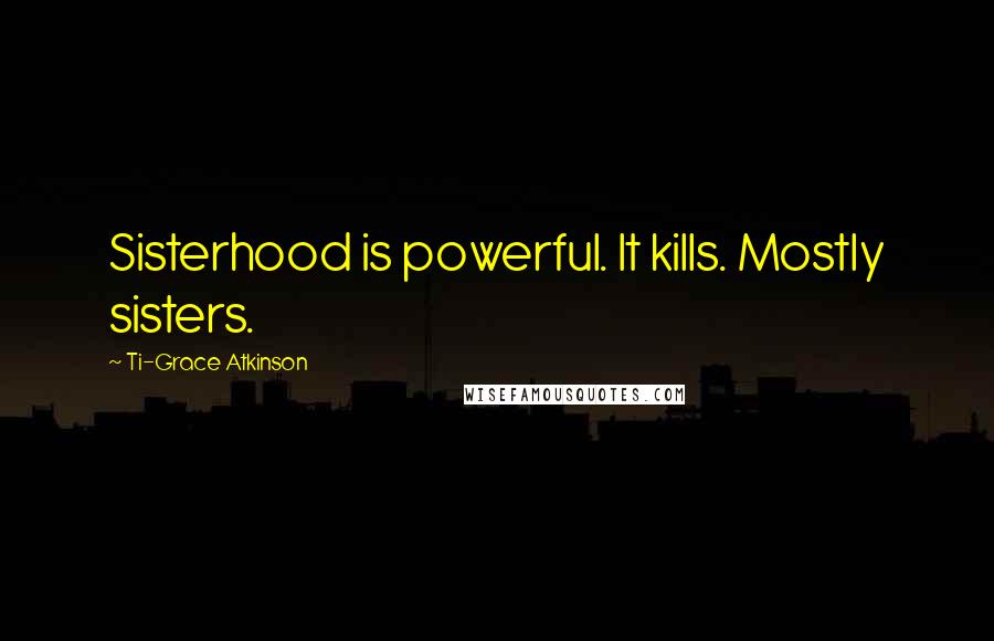 Ti-Grace Atkinson Quotes: Sisterhood is powerful. It kills. Mostly sisters.