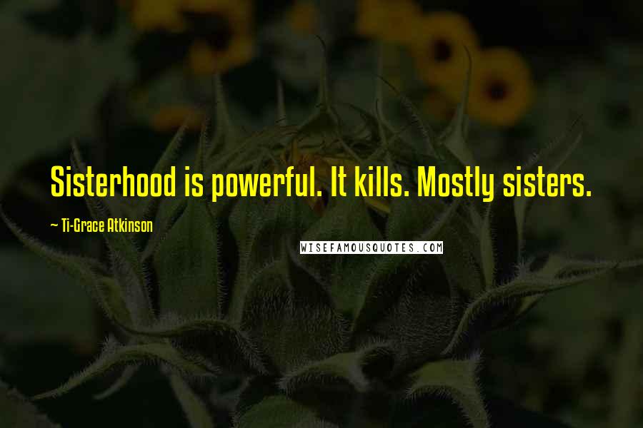 Ti-Grace Atkinson Quotes: Sisterhood is powerful. It kills. Mostly sisters.