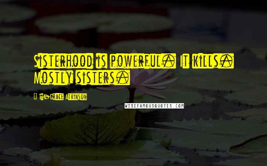 Ti-Grace Atkinson Quotes: Sisterhood is powerful. It kills. Mostly sisters.