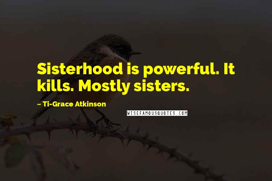 Ti-Grace Atkinson Quotes: Sisterhood is powerful. It kills. Mostly sisters.