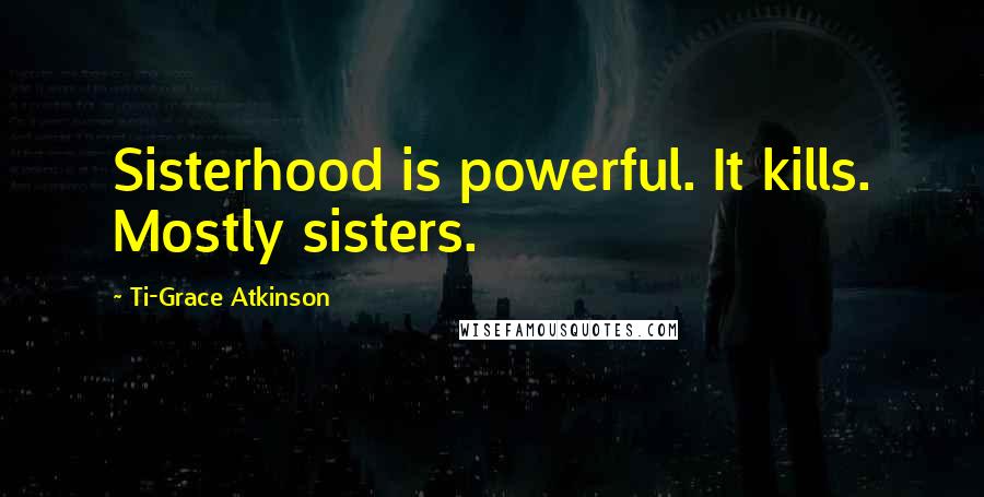 Ti-Grace Atkinson Quotes: Sisterhood is powerful. It kills. Mostly sisters.