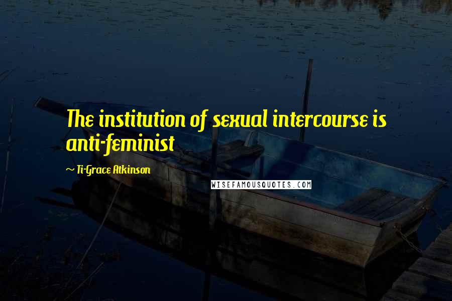 Ti-Grace Atkinson Quotes: The institution of sexual intercourse is anti-feminist