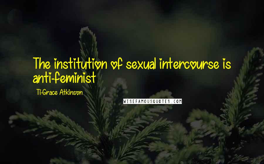 Ti-Grace Atkinson Quotes: The institution of sexual intercourse is anti-feminist